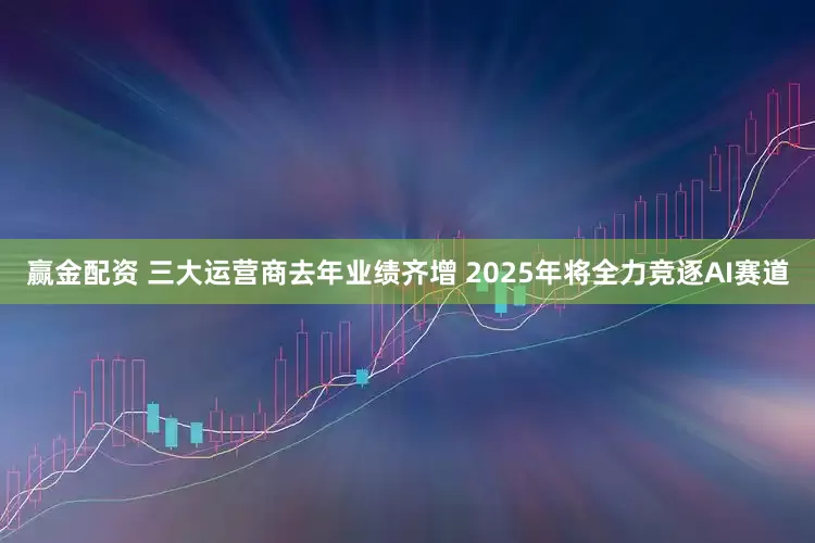 赢金配资 三大运营商去年业绩齐增 2025年将全力竞逐AI赛道
