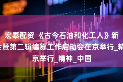 宏泰配资 《古今石油和化工人》新书发布会暨第二辑编纂工作启动会在京举行_精神_中国