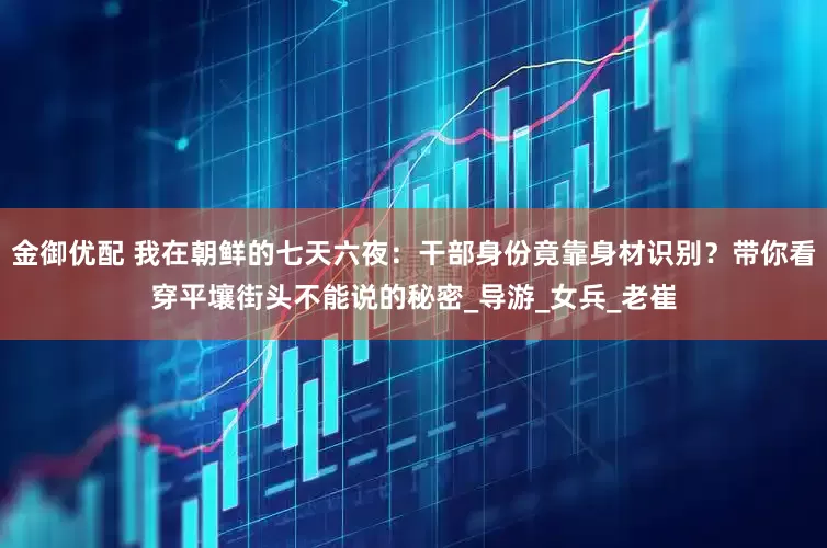 金御优配 我在朝鲜的七天六夜：干部身份竟靠身材识别？带你看穿平壤街头不能说的秘密_导游_女兵_老崔