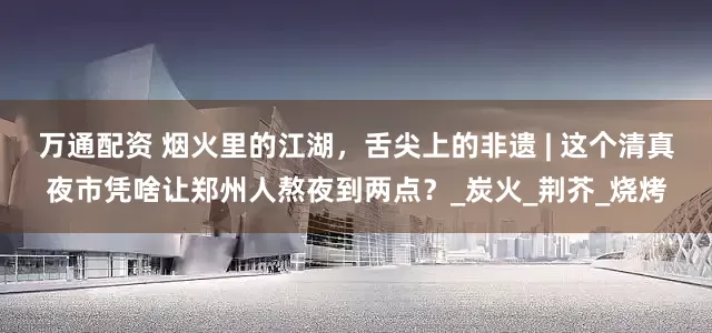 万通配资 烟火里的江湖，舌尖上的非遗 | 这个清真夜市凭啥让郑州人熬夜到两点？_炭火_荆芥_烧烤