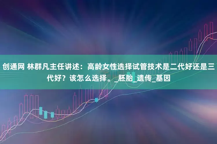 创通网 林群凡主任讲述：高龄女性选择试管技术是二代好还是三代好？该怎么选择。_胚胎_遗传_基因