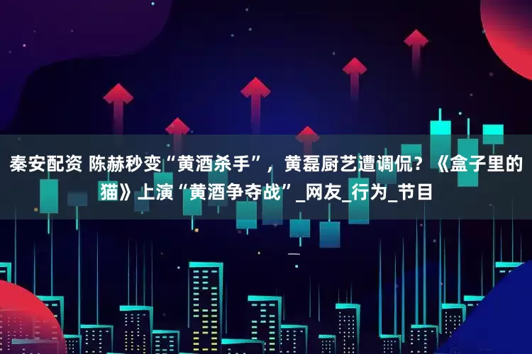 秦安配资 陈赫秒变“黄酒杀手”，黄磊厨艺遭调侃？《盒子里的猫》上演“黄酒争夺战”_网友_行为_节目