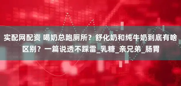 实配网配资 喝奶总跑厕所？舒化奶和纯牛奶到底有啥区别？一篇说透不踩雷_乳糖_亲兄弟_肠胃