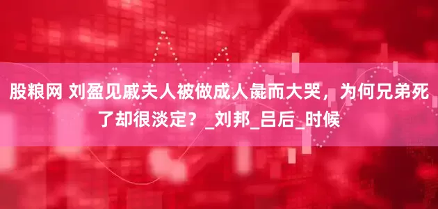 股粮网 刘盈见戚夫人被做成人彘而大哭，为何兄弟死了却很淡定？_刘邦_吕后_时候
