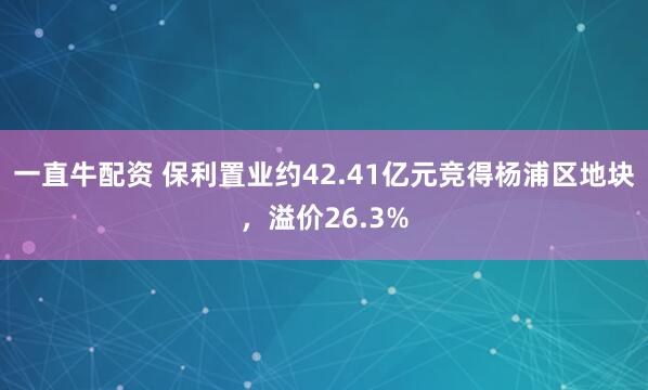 一直牛配资 保利置业约42.41亿元竞得杨浦区地块，溢价26.3%