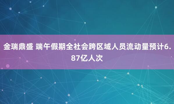 金瑞鼎盛 端午假期全社会跨区域人员流动量预计6.87亿人次