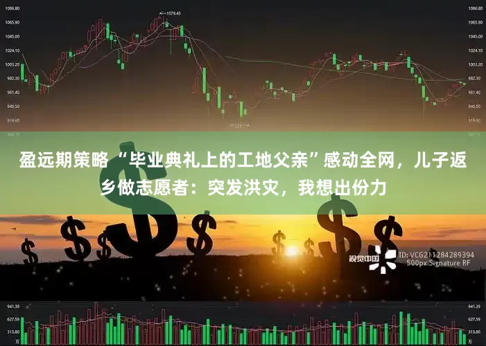 盈远期策略 “毕业典礼上的工地父亲”感动全网，儿子返乡做志愿者：突发洪灾，我想出份力