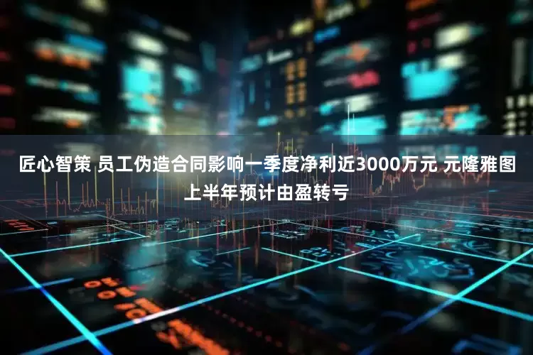 匠心智策 员工伪造合同影响一季度净利近3000万元 元隆雅图上半年预计由盈转亏