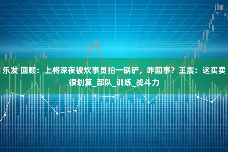 乐发 回顾：上将深夜被炊事员拍一锅铲，咋回事？王震：这买卖很划算_部队_训练_战斗力