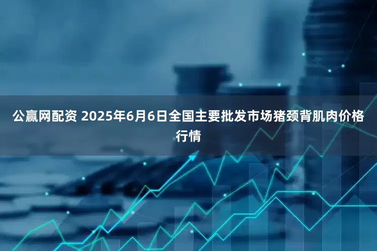公赢网配资 2025年6月6日全国主要批发市场猪颈背肌肉价格行情