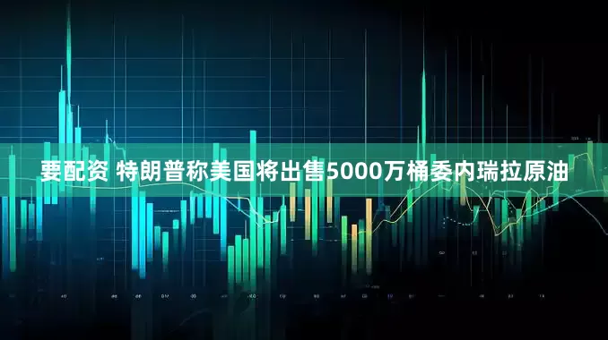要配资 特朗普称美国将出售5000万桶委内瑞拉原油