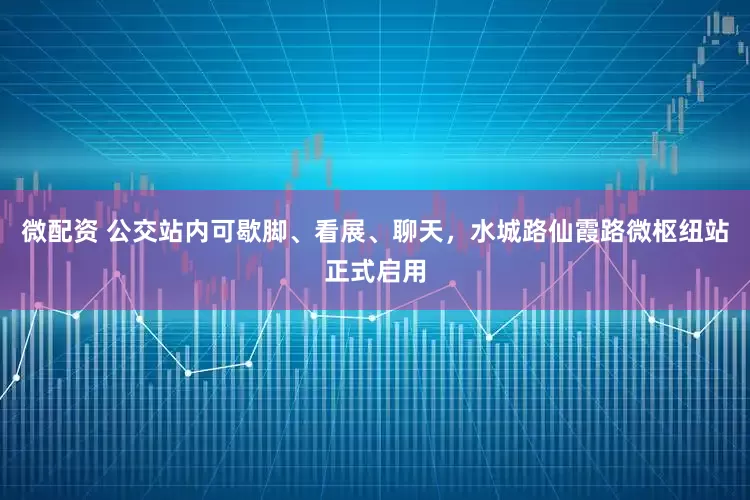 微配资 公交站内可歇脚、看展、聊天，水城路仙霞路微枢纽站正式启用