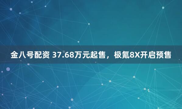 金八号配资 37.68万元起售，极氪8X开启预售