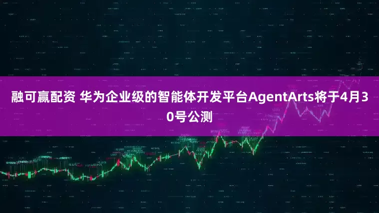 融可赢配资 华为企业级的智能体开发平台AgentArts将于4月30号公测