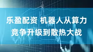 乐盈配资 机器人从算力竞争升级到散热大战