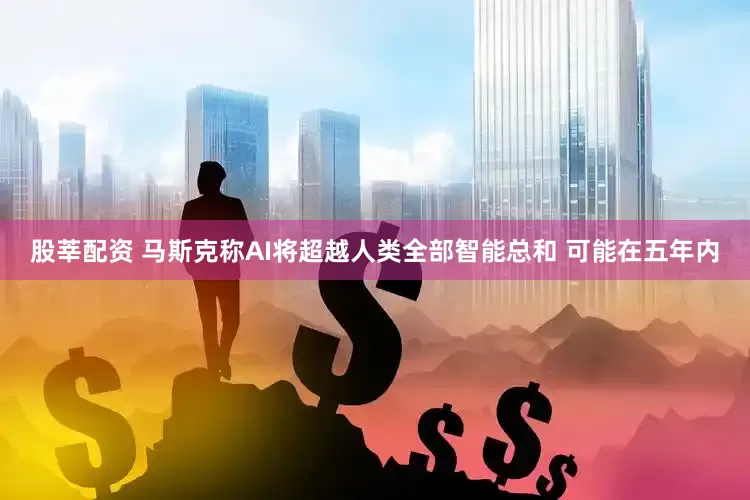 股莘配资 马斯克称AI将超越人类全部智能总和 可能在五年内
